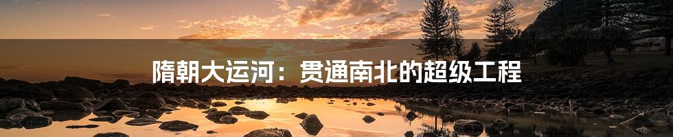 隋朝大运河:贯通南北的超级工程
