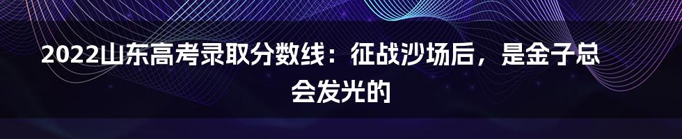 2022山东高考录取分数线:征战沙场后,是金子总会发光的