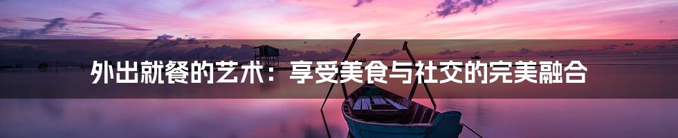 外出就餐的艺术:享受美食与社交的完美融合