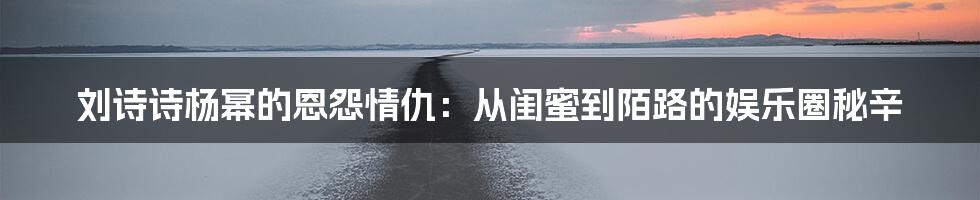 刘诗诗杨幂的恩怨情仇：从闺蜜到陌路的娱乐圈秘辛