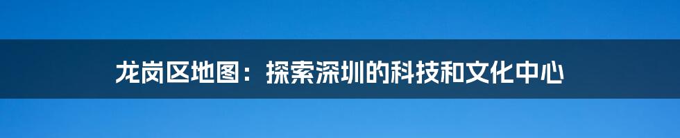 龙岗区地图:探索深圳的科技和文化中心