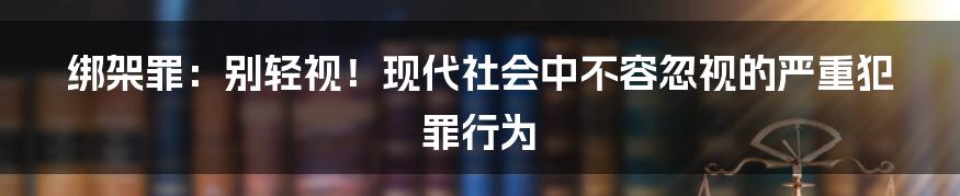 绑架罪：别轻视！现代社会中不容忽视的严重犯罪行为