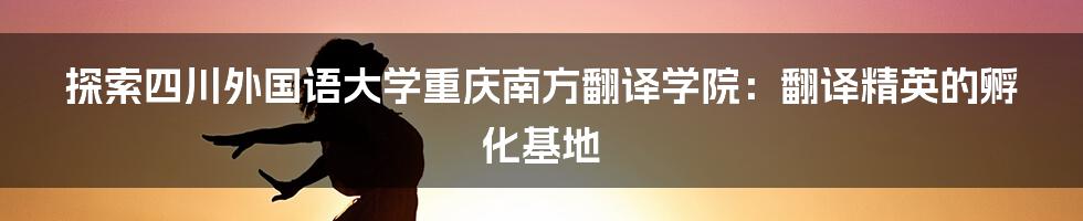 探索四川外国语大学重庆南方翻译学院:翻译精英的孵化基地