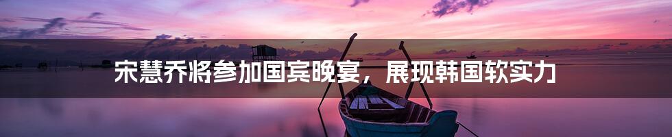 宋慧乔将参加国宾晚宴，展现韩国软实力