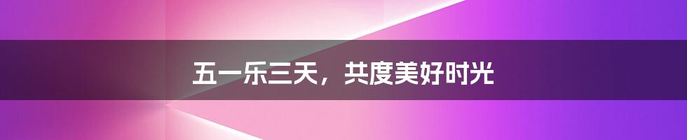 五一乐三天,共度美好时光