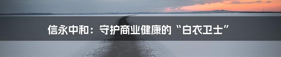 信永中和:守护商业健康的“白衣卫士”