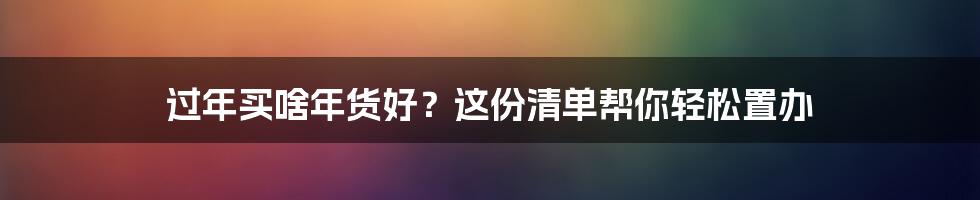 过年买啥年货好？这份清单帮你轻松置办