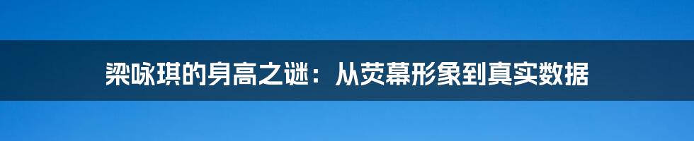 梁咏琪的身高之谜：从荧幕形象到真实数据