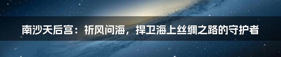 南沙天后宫:祈风问海,捍卫海上丝绸之路的守护者