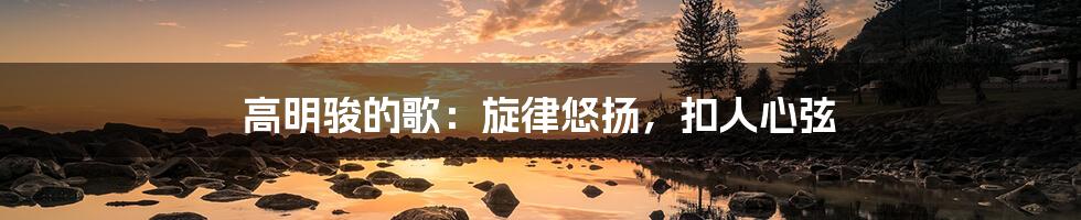 高明骏的歌：旋律悠扬，扣人心弦