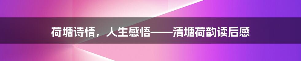 荷塘诗情,人生感悟——清塘荷韵读后感
