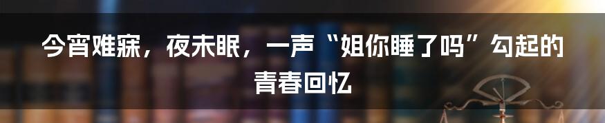 今宵难寐,夜未眠,一声“姐你睡了吗”勾起的青春回忆