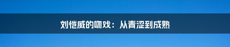 刘恺威的吻戏：从青涩到成熟