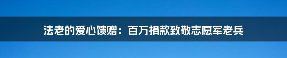 法老的爱心馈赠:百万捐款致敬志愿军老兵
