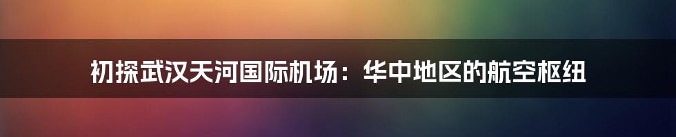 初探武汉天河国际机场：华中地区的航空枢纽