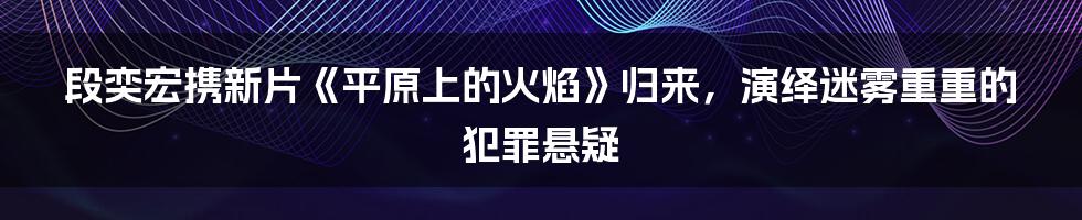 段奕宏携新片《平原上的火焰》归来，演绎迷雾重重的犯罪悬疑