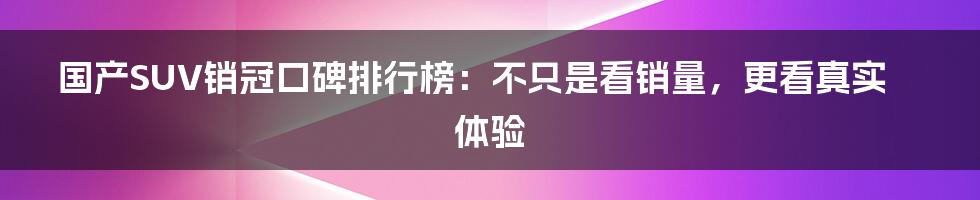 国产SUV销冠口碑排行榜:不只是看销量,更看真实体验