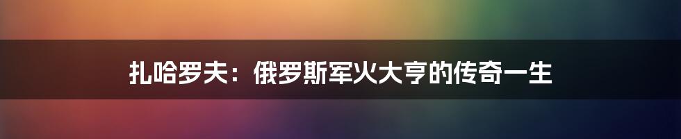 扎哈罗夫:俄罗斯军火大亨的传奇一生