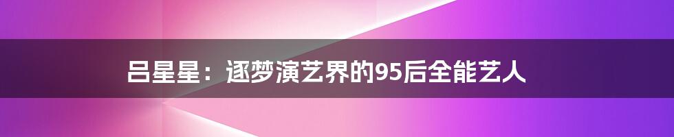 吕星星:逐梦演艺界的95后全能艺人