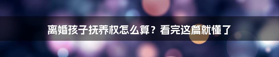 离婚孩子抚养权怎么算?看完这篇就懂了