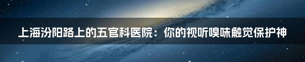 上海汾阳路上的五官科医院:你的视听嗅味触觉保护神
