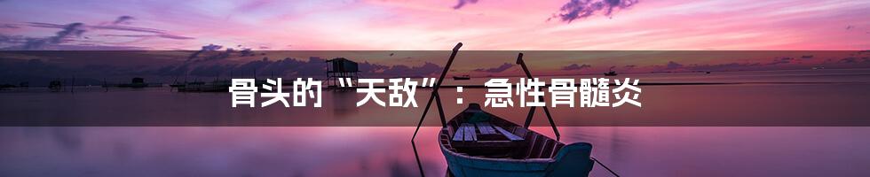 骨头的“天敌”:急性骨髓炎