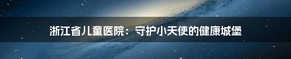 浙江省儿童医院：守护小天使的健康城堡