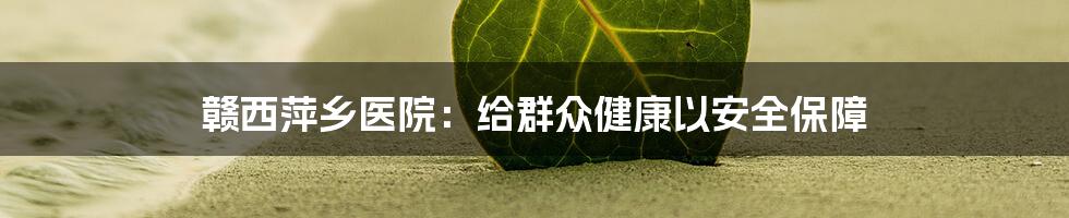赣西萍乡医院:给群众健康以安全保障