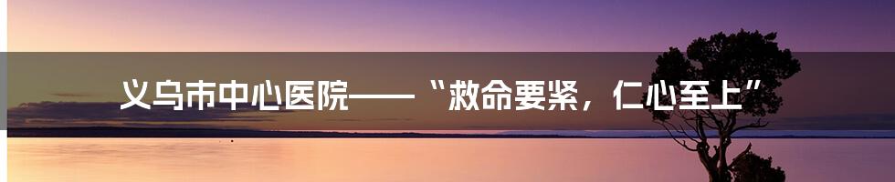 义乌市中心医院——“救命要紧，仁心至上”