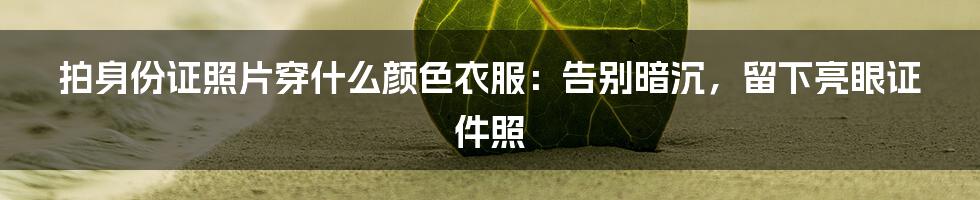 拍身份证照片穿什么颜色衣服:告别暗沉,留下亮眼证件照