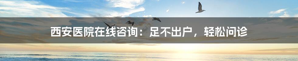 西安医院在线咨询:足不出户,轻松问诊