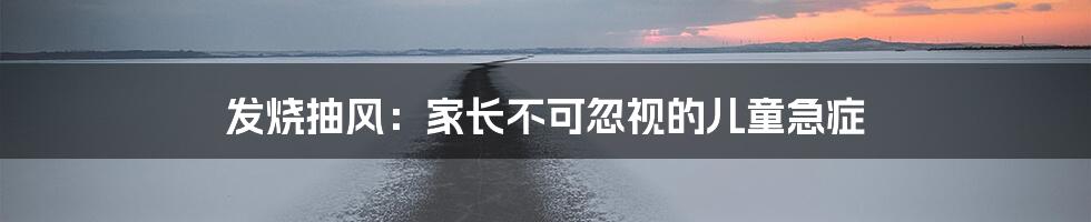 发烧抽风:家长不可忽视的儿童急症