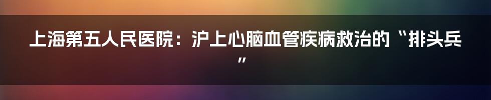 上海第五人民医院：沪上心脑血管疾病救治的“排头兵”