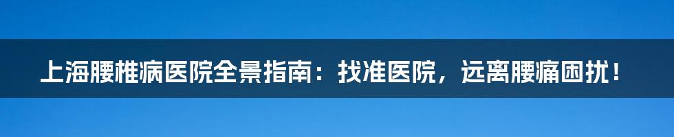 上海腰椎病医院全景指南：找准医院，远离腰痛困扰！