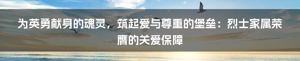为英勇献身的魂灵,筑起爱与尊重的堡垒:烈士家属荣膺的关爱保障