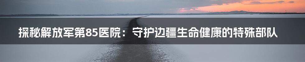 探秘解放军第85医院:守护边疆生命健康的特殊部队
