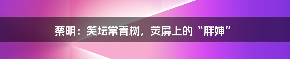 蔡明:笑坛常青树,荧屏上的“胖婶”