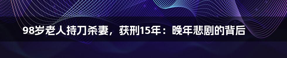 98岁老人持刀杀妻,获刑15年:晚年悲剧的背后