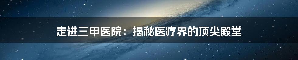 走进三甲医院：揭秘医疗界的顶尖殿堂