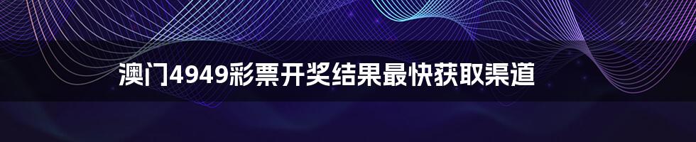 澳门4949彩票开奖结果最快获取渠道