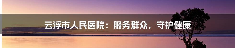 云浮市人民医院:服务群众,守护健康