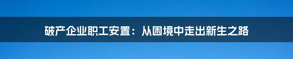 破产企业职工安置：从困境中走出新生之路