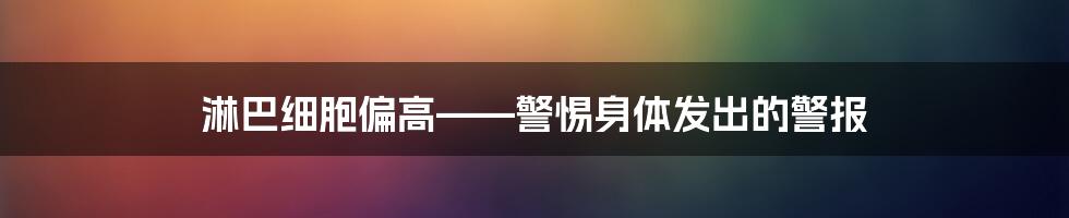 淋巴细胞偏高——警惕身体发出的警报
