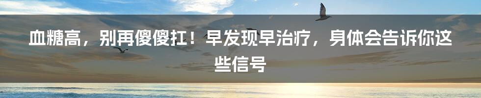 血糖高,别再傻傻扛!早发现早治疗,身体会告诉你这些信号