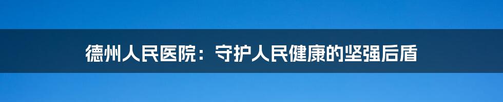 德州人民医院:守护人民健康的坚强后盾