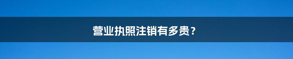 营业执照注销有多贵?