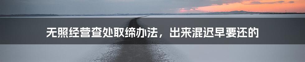 无照经营查处取缔办法,出来混迟早要还的