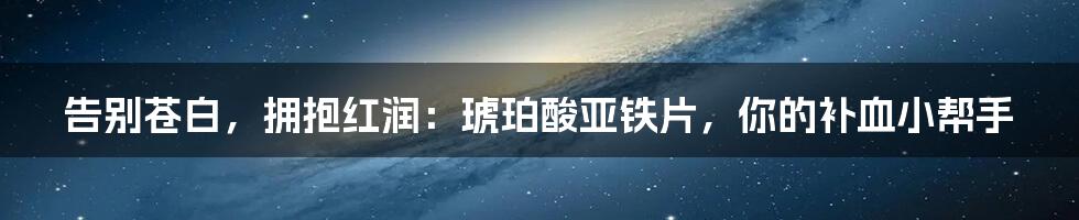 告别苍白,拥抱红润:琥珀酸亚铁片,你的补血小帮手
