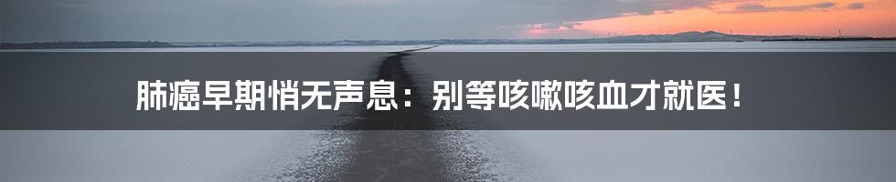 肺癌早期悄无声息：别等咳嗽咳血才就医！