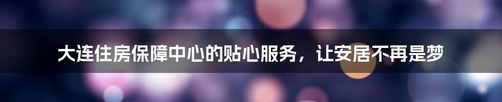 大连住房保障中心的贴心服务,让安居不再是梦
